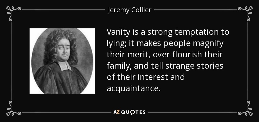 Vanity is a strong temptation to lying; it makes people magnify their merit, over flourish their family, and tell strange stories of their interest and acquaintance. - Jeremy Collier