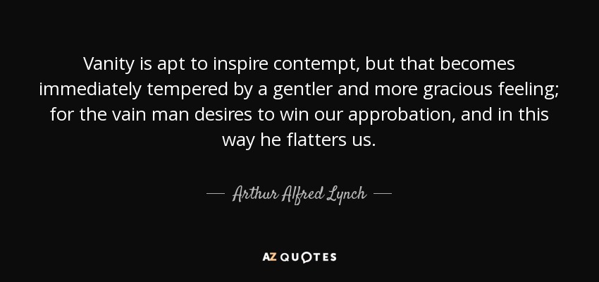 Vanity is apt to inspire contempt, but that becomes immediately tempered by a gentler and more gracious feeling; for the vain man desires to win our approbation, and in this way he flatters us. - Arthur Alfred Lynch