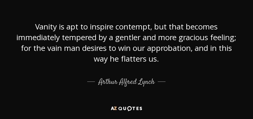 Vanity is apt to inspire contempt, but that becomes immediately tempered by a gentler and more gracious feeling; for the vain man desires to win our approbation, and in this way he flatters us. - Arthur Alfred Lynch