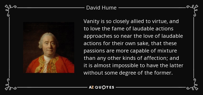 Vanity is so closely allied to virtue, and to love the fame of laudable actions approaches so near the love of laudable actions for their own sake, that these passions are more capable of mixture than any other kinds of affection; and it is almost impossible to have the latter without some degree of the former. - David Hume