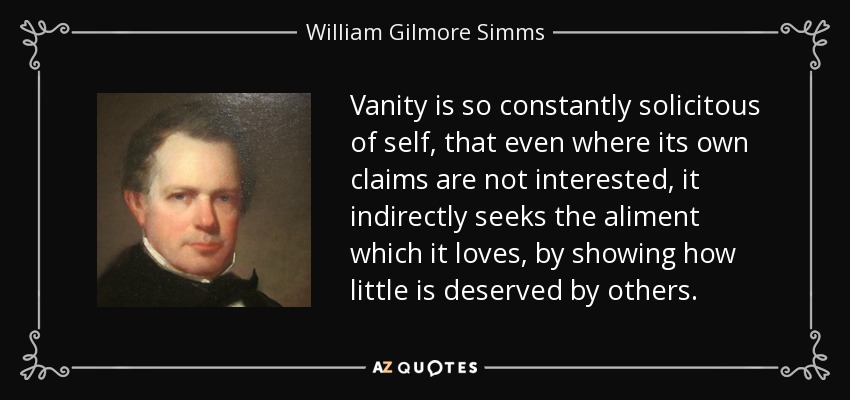 Vanity is so constantly solicitous of self, that even where its own claims are not interested, it indirectly seeks the aliment which it loves, by showing how little is deserved by others. - William Gilmore Simms