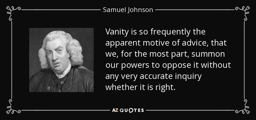 Vanity is so frequently the apparent motive of advice, that we, for the most part, summon our powers to oppose it without any very accurate inquiry whether it is right. - Samuel Johnson