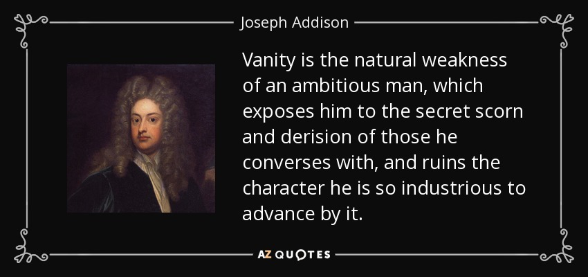 Vanity is the natural weakness of an ambitious man, which exposes him to the secret scorn and derision of those he converses with, and ruins the character he is so industrious to advance by it. - Joseph Addison