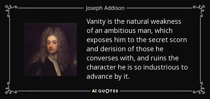 Vanity is the natural weakness of an ambitious man, which exposes him to the secret scorn and derision of those he converses with, and ruins the character he is so industrious to advance by it. - Joseph Addison