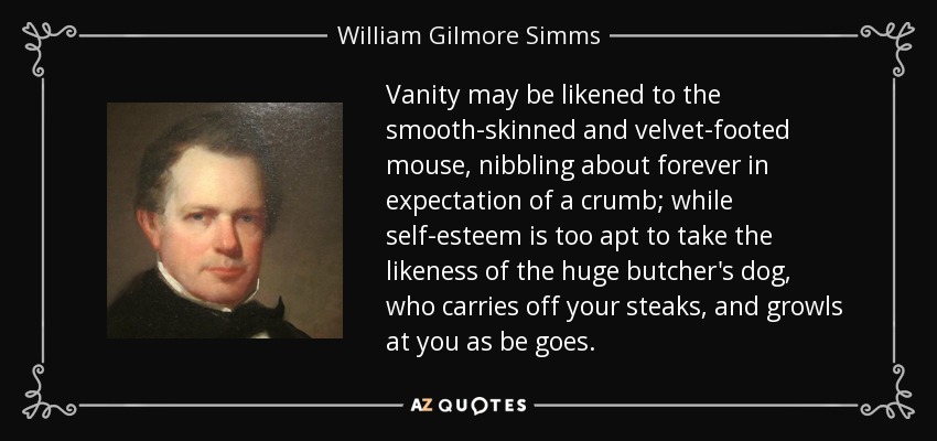 Vanity may be likened to the smooth-skinned and velvet-footed mouse, nibbling about forever in expectation of a crumb; while self-esteem is too apt to take the likeness of the huge butcher's dog, who carries off your steaks, and growls at you as be goes. - William Gilmore Simms