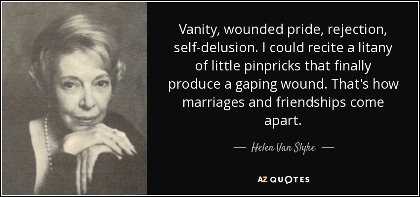 Vanity, wounded pride, rejection, self-delusion. I could recite a litany of little pinpricks that finally produce a gaping wound. That's how marriages and friendships come apart. - Helen Van Slyke
