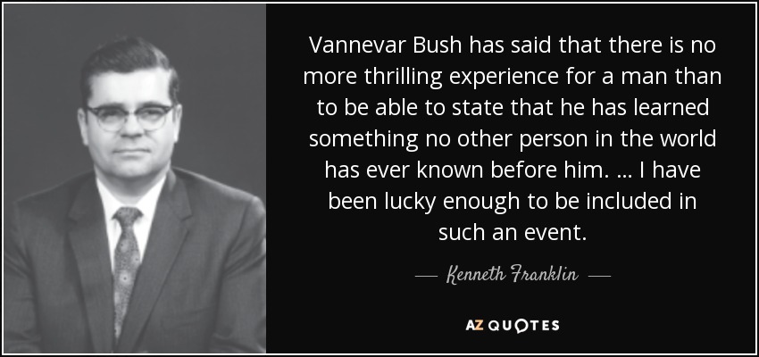 Vannevar Bush has said that there is no more thrilling experience for a man than to be able to state that he has learned something no other person in the world has ever known before him. … I have been lucky enough to be included in such an event. - Kenneth Franklin