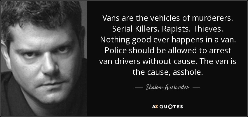 Vans are the vehicles of murderers. Serial Killers. Rapists. Thieves. Nothing good ever happens in a van. Police should be allowed to arrest van drivers without cause. The van is the cause, asshole. - Shalom Auslander
