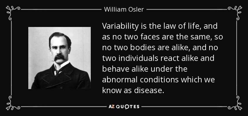 Variability is the law of life, and as no two faces are the same, so no two bodies are alike, and no two individuals react alike and behave alike under the abnormal conditions which we know as disease. - William Osler