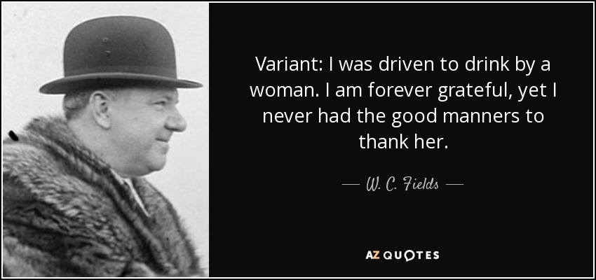 Variant: I was driven to drink by a woman. I am forever grateful, yet I never had the good manners to thank her. - W. C. Fields