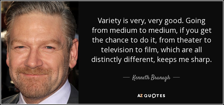 Variety is very, very good. Going from medium to medium, if you get the chance to do it, from theater to television to film, which are all distinctly different, keeps me sharp. - Kenneth Branagh