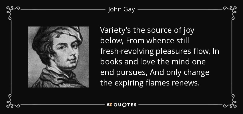 Variety's the source of joy below, From whence still fresh-revolving pleasures flow, In books and love the mind one end pursues, And only change the expiring flames renews. - John Gay