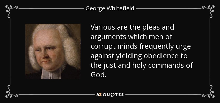 Various are the pleas and arguments which men of corrupt minds frequently urge against yielding obedience to the just and holy commands of God. - George Whitefield