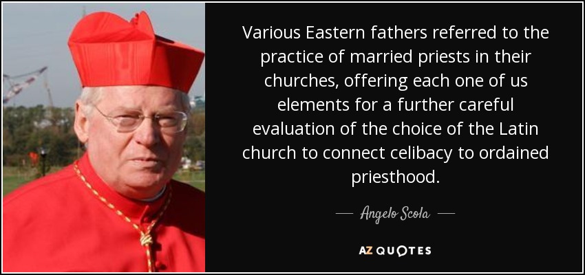 Various Eastern fathers referred to the practice of married priests in their churches, offering each one of us elements for a further careful evaluation of the choice of the Latin church to connect celibacy to ordained priesthood. - Angelo Scola