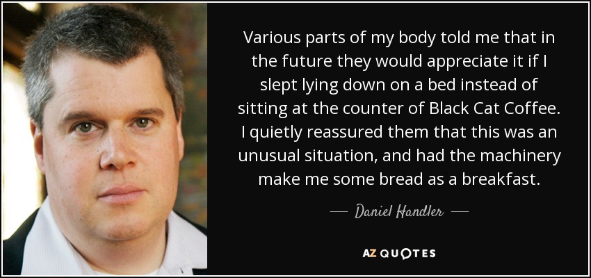 Various parts of my body told me that in the future they would appreciate it if I slept lying down on a bed instead of sitting at the counter of Black Cat Coffee. I quietly reassured them that this was an unusual situation, and had the machinery make me some bread as a breakfast. - Daniel Handler