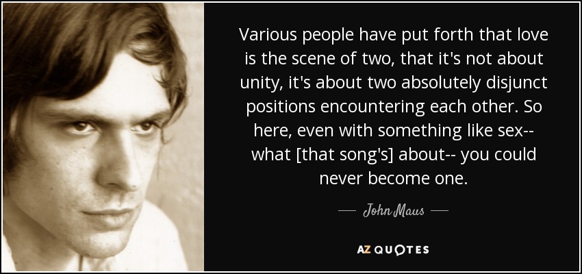 Various people have put forth that love is the scene of two, that it's not about unity, it's about two absolutely disjunct positions encountering each other. So here, even with something like sex-- what [that song's] about-- you could never become one. - John Maus