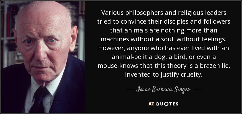 Various philosophers and religious leaders tried to convince their disciples and followers that animals are nothing more than machines without a soul, without feelings. However, anyone who has ever lived with an animal-be it a dog, a bird, or even a mouse-knows that this theory is a brazen lie, invented to justify cruelty. - Isaac Bashevis Singer