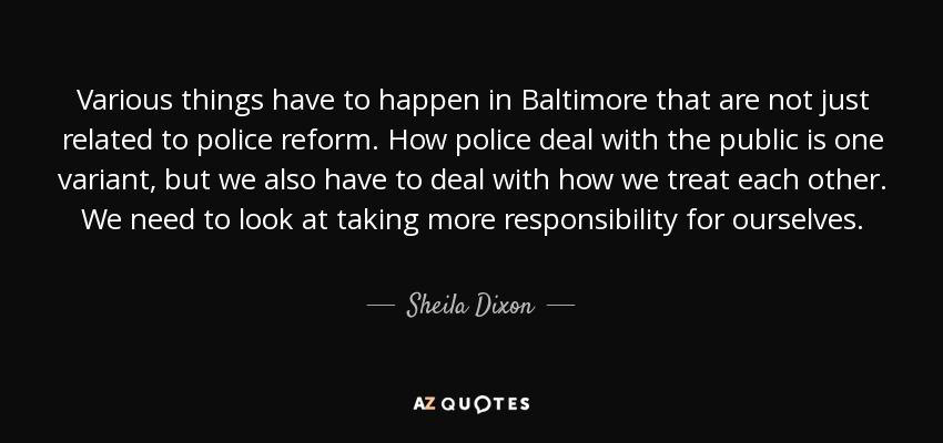 Various things have to happen in Baltimore that are not just related to police reform. How police deal with the public is one variant, but we also have to deal with how we treat each other. We need to look at taking more responsibility for ourselves. - Sheila Dixon