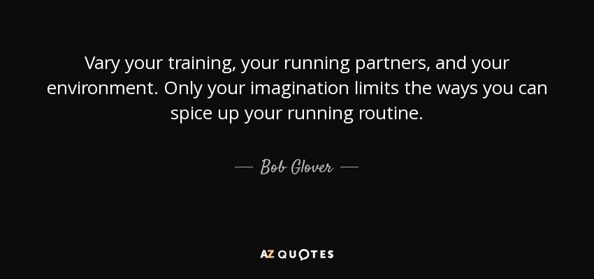 Vary your training, your running partners, and your environment. Only your imagination limits the ways you can spice up your running routine. - Bob Glover