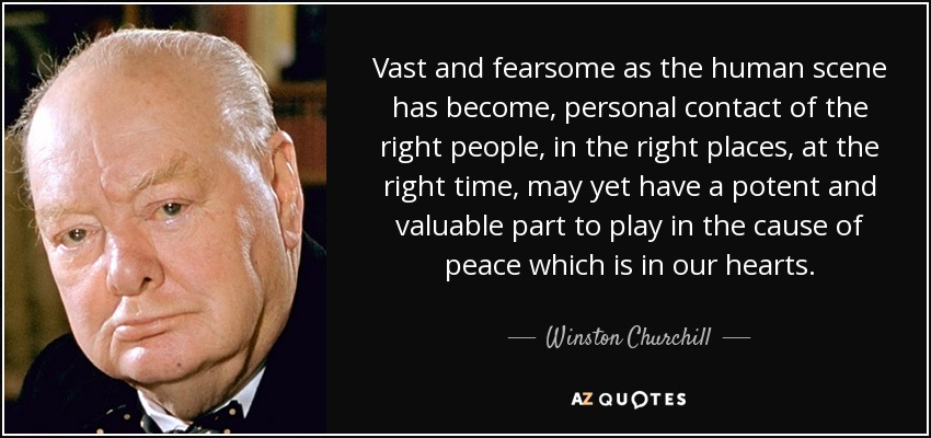 Vast and fearsome as the human scene has become, personal contact of the right people, in the right places, at the right time, may yet have a potent and valuable part to play in the cause of peace which is in our hearts. - Winston Churchill