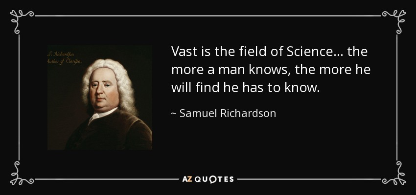 Vast is the field of Science... the more a man knows, the more he will find he has to know. - Samuel Richardson