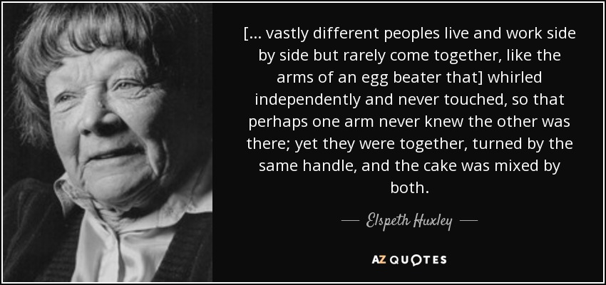 [... vastly different peoples live and work side by side but rarely come together, like the arms of an egg beater that] whirled independently and never touched, so that perhaps one arm never knew the other was there; yet they were together, turned by the same handle, and the cake was mixed by both. - Elspeth Huxley