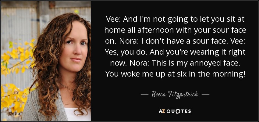 Vee: And I'm not going to let you sit at home all afternoon with your sour face on. Nora: I don't have a sour face. Vee: Yes, you do. And you're wearing it right now. Nora: This is my annoyed face. You woke me up at six in the morning! - Becca Fitzpatrick