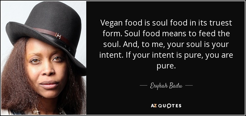 Vegan food is soul food in its truest form. Soul food means to feed the soul. And, to me, your soul is your intent. If your intent is pure, you are pure. - Erykah Badu