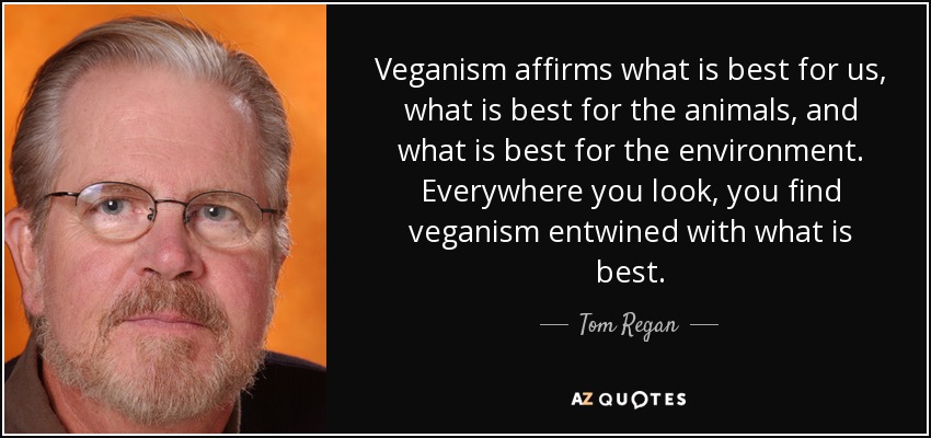 Veganism affirms what is best for us, what is best for the animals, and what is best for the environment. Everywhere you look, you find veganism entwined with what is best. - Tom Regan