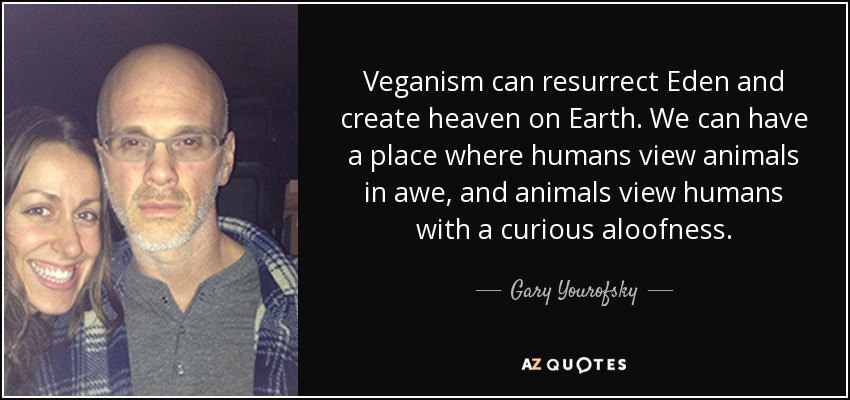 Veganism can resurrect Eden and create heaven on Earth. We can have a place where humans view animals in awe, and animals view humans with a curious aloofness. - Gary Yourofsky