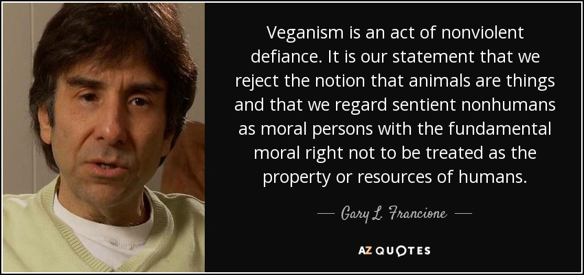 Veganism is an act of nonviolent defiance. It is our statement that we reject the notion that animals are things and that we regard sentient nonhumans as moral persons with the fundamental moral right not to be treated as the property or resources of humans. - Gary L. Francione