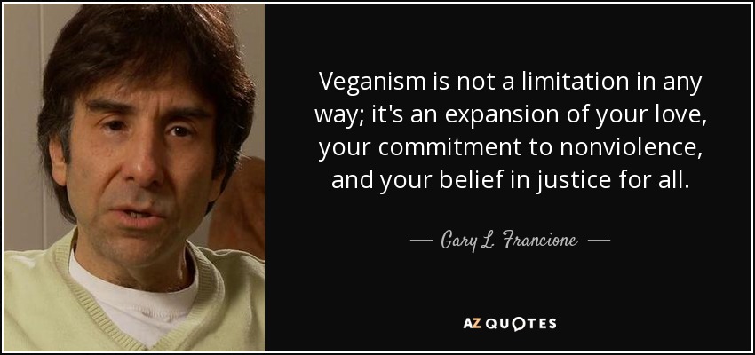 Veganism is not a limitation in any way; it's an expansion of your love, your commitment to nonviolence, and your belief in justice for all. - Gary L. Francione