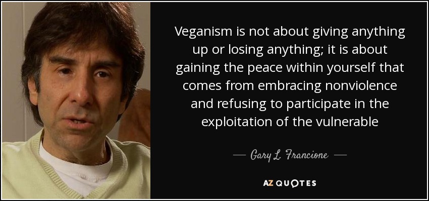 Veganism is not about giving anything up or losing anything; it is about gaining the peace within yourself that comes from embracing nonviolence and refusing to participate in the exploitation of the vulnerable - Gary L. Francione