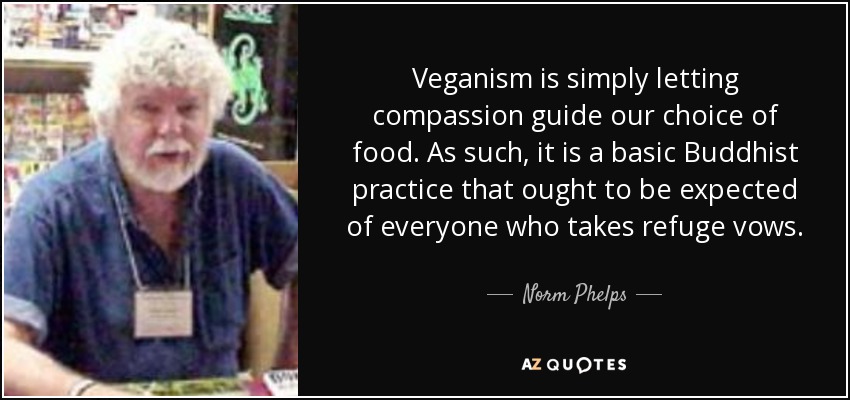 Veganism is simply letting compassion guide our choice of food. As such, it is a basic Buddhist practice that ought to be expected of everyone who takes refuge vows. - Norm Phelps