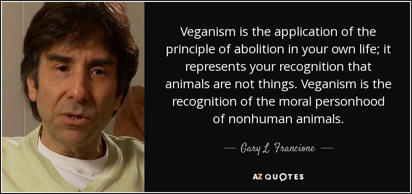 Veganism is the application of the principle of abolition in your own life; it represents your recognition that animals are not things. Veganism is the recognition of the moral personhood of nonhuman animals. - Gary L. Francione
