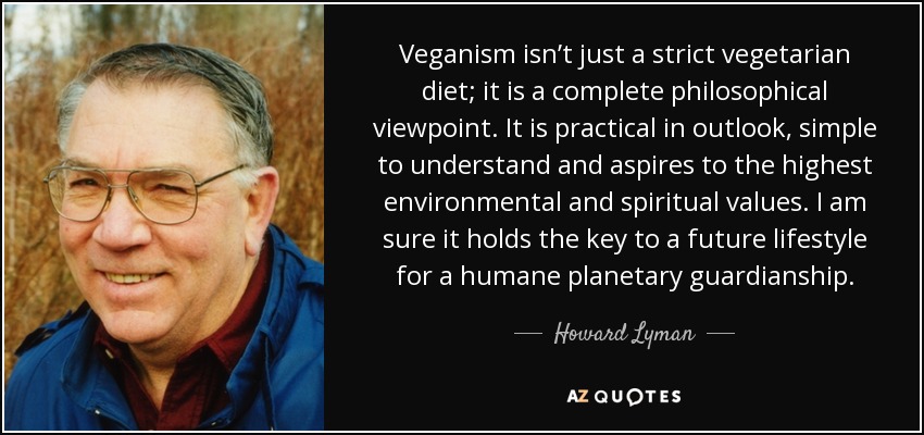 Veganism isn’t just a strict vegetarian diet; it is a complete philosophical viewpoint. It is practical in outlook, simple to understand and aspires to the highest environmental and spiritual values. I am sure it holds the key to a future lifestyle for a humane planetary guardianship. - Howard Lyman