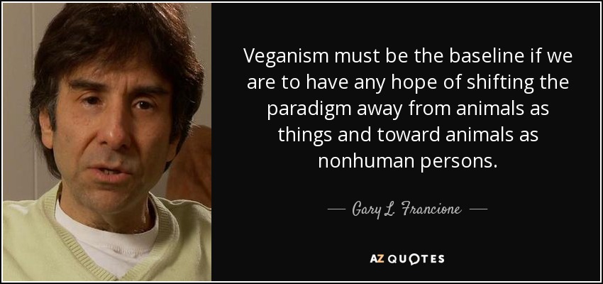 Veganism must be the baseline if we are to have any hope of shifting the paradigm away from animals as things and toward animals as nonhuman persons. - Gary L. Francione