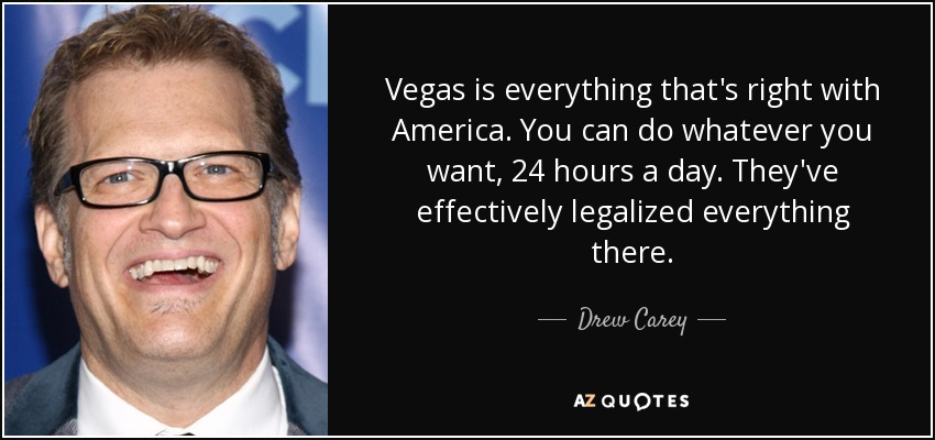 Vegas is everything that's right with America. You can do whatever you want, 24 hours a day. They've effectively legalized everything there. - Drew Carey
