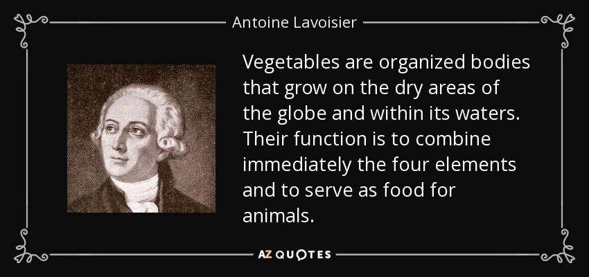 Vegetables are organized bodies that grow on the dry areas of the globe and within its waters. Their function is to combine immediately the four elements and to serve as food for animals. - Antoine Lavoisier