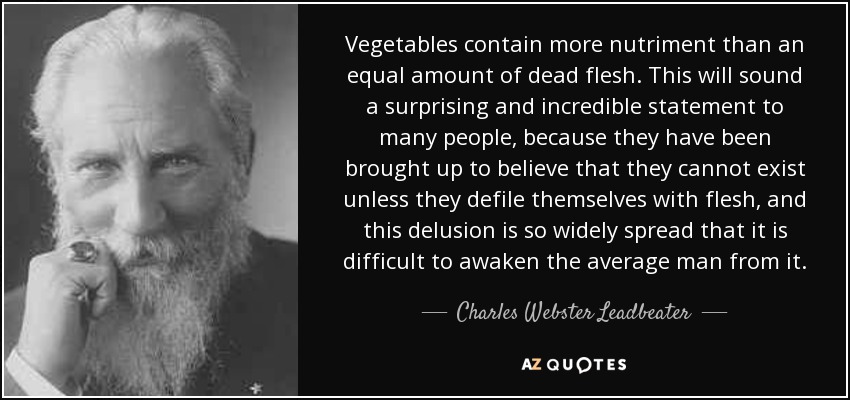 Vegetables contain more nutriment than an equal amount of dead flesh. This will sound a surprising and incredible statement to many people, because they have been brought up to believe that they cannot exist unless they defile themselves with flesh, and this delusion is so widely spread that it is difficult to awaken the average man from it. - Charles Webster Leadbeater