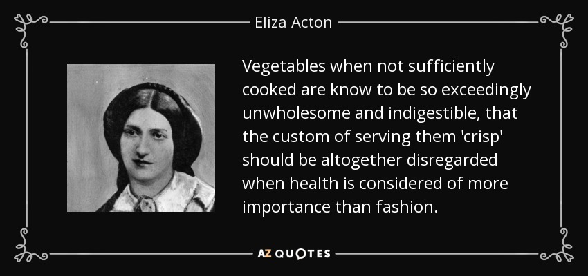 Vegetables when not sufficiently cooked are know to be so exceedingly unwholesome and indigestible, that the custom of serving them 'crisp' should be altogether disregarded when health is considered of more importance than fashion. - Eliza Acton