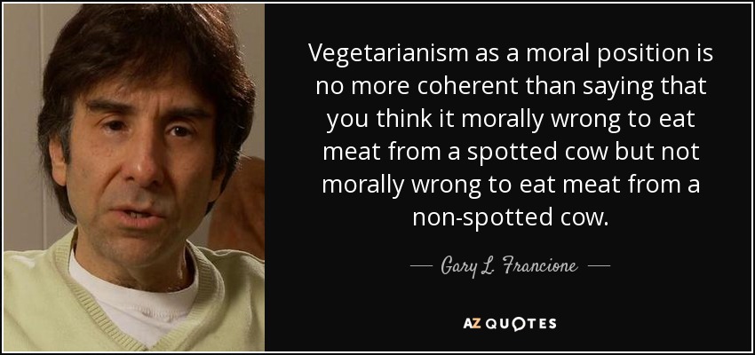 Vegetarianism as a moral position is no more coherent than saying that you think it morally wrong to eat meat from a spotted cow but not morally wrong to eat meat from a non-spotted cow. - Gary L. Francione