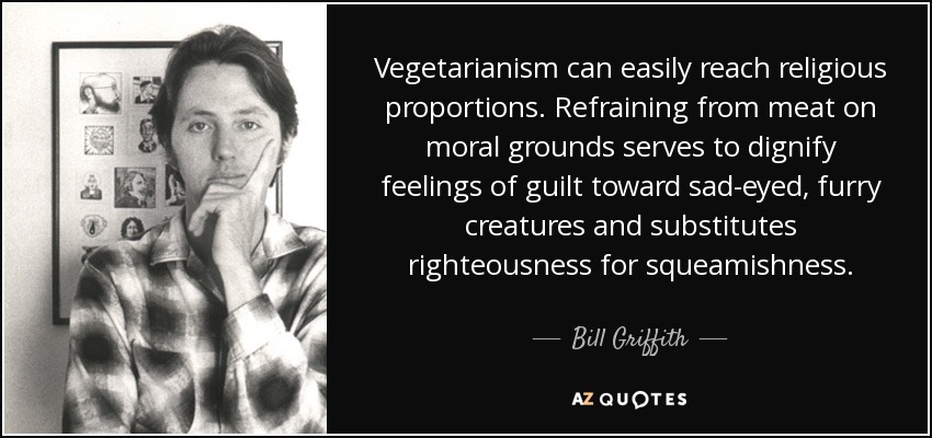 Vegetarianism can easily reach religious proportions. Refraining from meat on moral grounds serves to dignify feelings of guilt toward sad-eyed, furry creatures and substitutes righteousness for squeamishness. - Bill Griffith