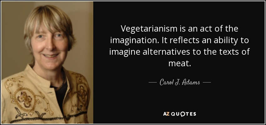 Vegetarianism is an act of the imagination. It reflects an ability to imagine alternatives to the texts of meat. - Carol J. Adams
