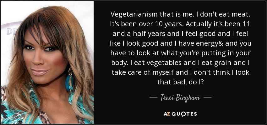 Vegetarianism that is me. I don't eat meat. It's been over 10 years. Actually it's been 11 and a half years and I feel good and I feel like I look good and I have energy& and you have to look at what you're putting in your body. I eat vegetables and I eat grain and I take care of myself and I don't think I look that bad, do I? - Traci Bingham