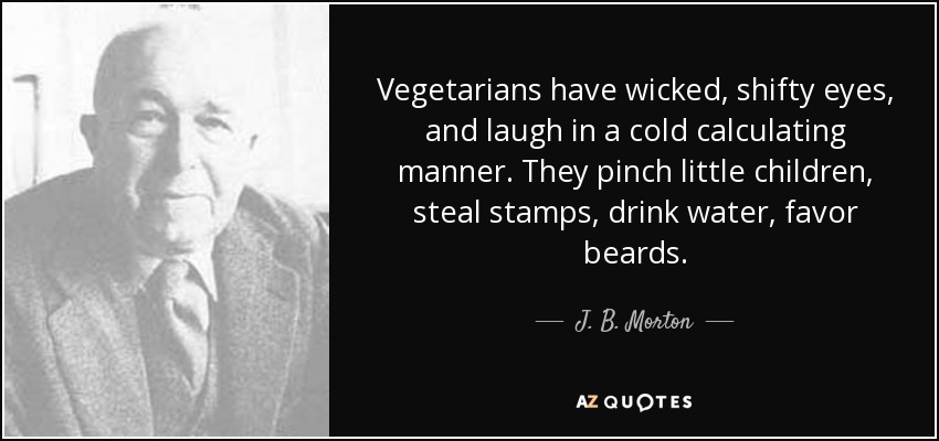 Vegetarians have wicked, shifty eyes, and laugh in a cold calculating manner. They pinch little children, steal stamps, drink water, favor beards. - J. B. Morton