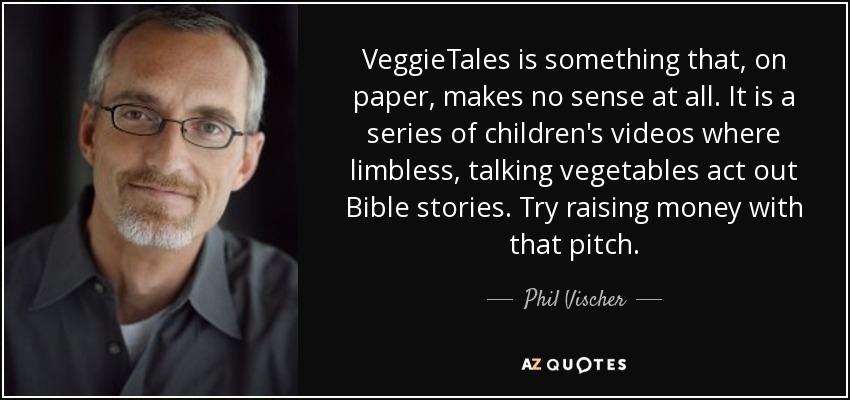 VeggieTales is something that, on paper, makes no sense at all. It is a series of children's videos where limbless, talking vegetables act out Bible stories. Try raising money with that pitch. - Phil Vischer