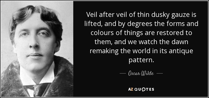 Veil after veil of thin dusky gauze is lifted, and by degrees the forms and colours of things are restored to them, and we watch the dawn remaking the world in its antique pattern. - Oscar Wilde