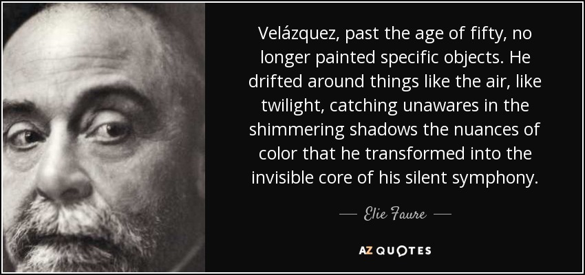 Velázquez, past the age of fifty, no longer painted specific objects. He drifted around things like the air, like twilight, catching unawares in the shimmering shadows the nuances of color that he transformed into the invisible core of his silent symphony. - Elie Faure