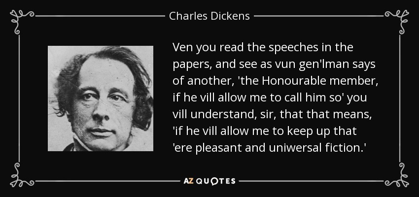 Ven you read the speeches in the papers, and see as vun gen'lman says of another, 'the Honourable member, if he vill allow me to call him so' you vill understand, sir, that that means, 'if he vill allow me to keep up that 'ere pleasant and uniwersal fiction.' - Charles Dickens